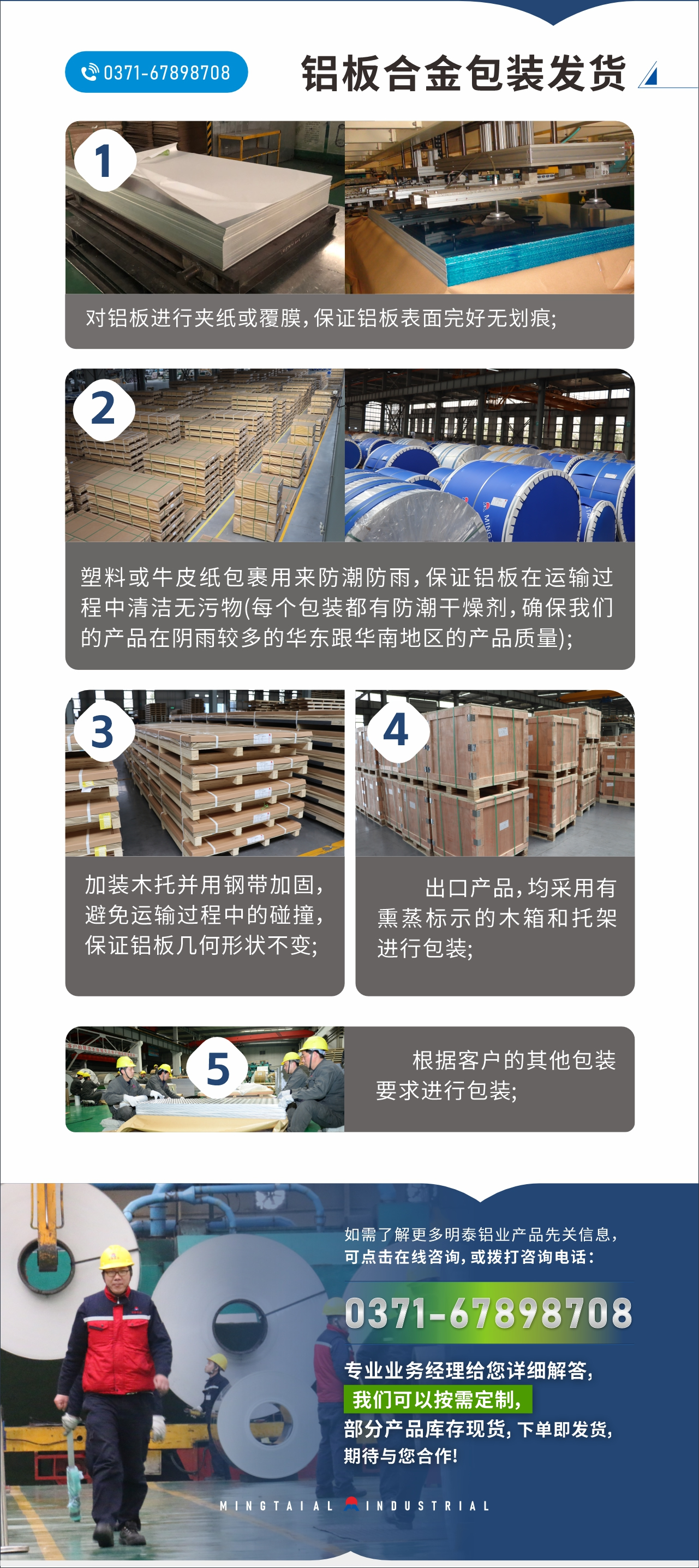 　　鋁板合金包裝發(fā)貨
　　1、對(duì)鋁板進(jìn)行夾紙或覆膜，保證鋁板表面完好無(wú)劃痕;

　　2、塑料或牛皮紙包裹用來(lái)防潮防雨，保證鋁板在運(yùn)輸過(guò)程中清潔無(wú)污物(每個(gè)包裝都有防潮干燥劑，確保我們的產(chǎn)品在陰雨較多的華東跟華南地區(qū)的產(chǎn)品質(zhì)量);

　　3、加裝木托并用鋼帶加固，避免運(yùn)輸過(guò)程中的碰撞，保證鋁板幾何形狀不變;

　　4、出口產(chǎn)品，均采用有熏蒸標(biāo)示的木箱和托架進(jìn)行包裝;

　　5、根據(jù)客戶(hù)的其他包裝要求進(jìn)行包裝;

　　如需了解更多明泰鋁業(yè)產(chǎn)品先關(guān)信息，可點(diǎn)擊在線(xiàn)咨詢(xún)，或撥打咨詢(xún)電話(huà)：0371-67898708，專(zhuān)業(yè)業(yè)務(wù)經(jīng)理給您詳細(xì)解答，我們可以按需定制，部分產(chǎn)品庫(kù)存現(xiàn)貨，下單即發(fā)貨，期待與您合作!