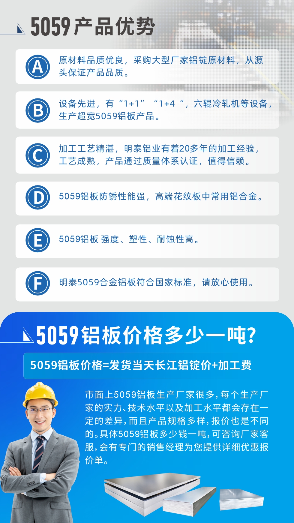 
　　5059鋁板價格多少
　　市面上5059鋁板生產(chǎn)廠家很多，每個生產(chǎn)廠家的實力、技術(shù)水平以及加工水平都會存在一定的差異，而且產(chǎn)品規(guī)格多樣，報價也是不同的。具體5059鋁板多少錢一噸，可咨詢廠家客服，會有專門的銷售經(jīng)理為您提供詳細優(yōu)惠報價單。
　　明泰鋁業(yè)5059鋁板廠家
　明泰鋁業(yè)是一家大型5059鋁板生產(chǎn)廠家，生產(chǎn)1-8系鋁板帶箔產(chǎn)品。其中5059鋁板是5系鋁鎂合金鋁板，,耐腐蝕性能和抗拉強度都比較好，是一種綜合性能優(yōu)良的5系產(chǎn)品，廣泛應用到船舶、罐車等領域，市場需求量不斷上升。
　　明泰鋁業(yè)生產(chǎn)5059船用鋁板、5059罐車鋁板、5059中厚鋁板、5059超寬鋁板、5059合金鋁板等。
　　明泰鋁業(yè)5059鋁板廠家，引進的六輥冷軋機設備，生產(chǎn)超寬超厚的5059鋁板產(chǎn)品，廠家直銷，按需定制，5059鋁板價格實惠。
　　想要快速了解更多產(chǎn)品詳情和優(yōu)惠報價，可點擊在線咨詢，或撥打電話：0371-67898708我們有專門的人員隨時為您詳細解答疑惑！