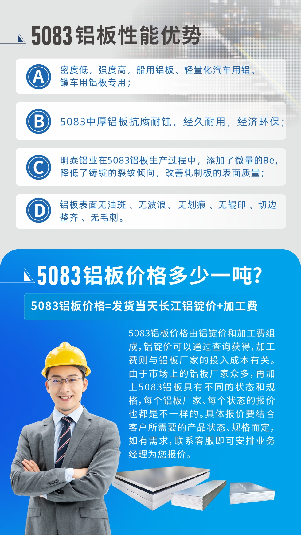 5083鋁板性能優(yōu)勢(shì):1、密度低，強(qiáng)度高，船用鋁板、輕量化汽車用鋁、罐車用鋁板專用；2、5083中厚鋁板抗腐耐蝕，經(jīng)久耐用，經(jīng)濟(jì)環(huán)保；3、明泰鋁業(yè)在5083鋁板生產(chǎn)過程中，添加了微量的Be，降低了鑄錠的裂紋傾向，改善軋制板的表面質(zhì)量；4、鋁板表面無油斑 、無波浪、 無劃痕 、無輥印 、切邊整齊 、無毛刺。
5083鋁板價(jià)格信息:5083鋁板價(jià)格由鋁錠價(jià)和加工費(fèi)組成，鋁錠價(jià)可以通過查詢獲得，加工費(fèi)則與鋁板廠家的投入成本有關(guān)。由于市場(chǎng)上的鋁板廠家眾多，再加上5083鋁板具有不同的狀態(tài)和規(guī)格，每個(gè)鋁板廠家、每個(gè)狀態(tài)的報(bào)價(jià)也都是不一樣的。具體報(bào)價(jià)要結(jié)合客戶所需要的產(chǎn)品狀態(tài)、規(guī)格而定，如有需求，聯(lián)系客服即可安排業(yè)務(wù)經(jīng)理為您報(bào)價(jià)。
5083鋁板價(jià)格=發(fā)貨當(dāng)天長(zhǎng)江鋁錠價(jià)+加工費(fèi)。
5083鋁板廠家:河南明泰鋁業(yè)生產(chǎn)5083鋁合金薄板、5083熱鋁板、5083中厚鋁板、5083船用鋁板、5083花紋鋁板等等，按需定制生產(chǎn)，規(guī)格齊全，歡迎來廠考察參觀，更多相關(guān)產(chǎn)品詳細(xì)信息和優(yōu)惠報(bào)價(jià)，可點(diǎn)擊右側(cè)在線咨詢，也可撥打咨詢電話：0371-67898708快速獲取!