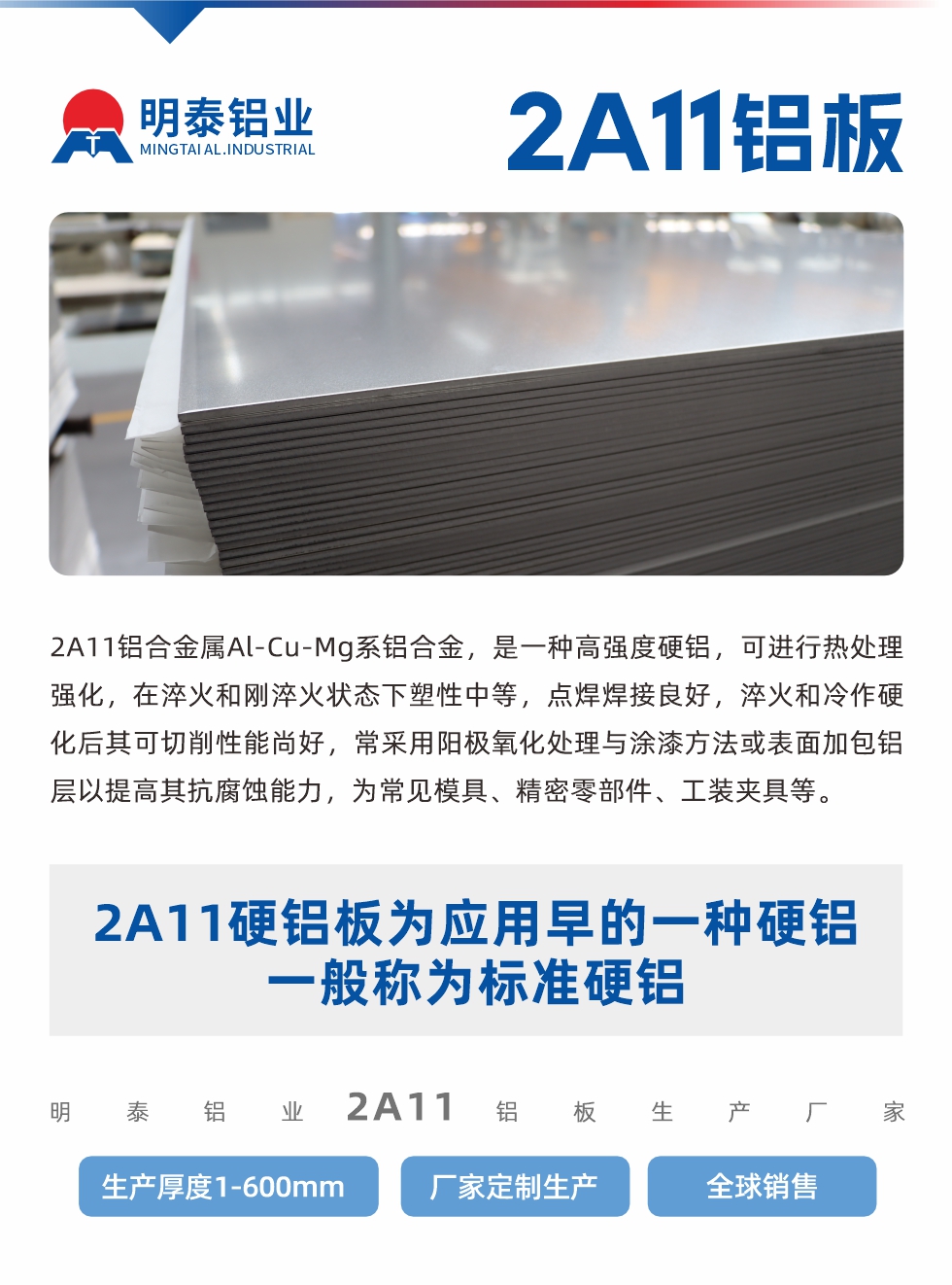 2A11鋁合金屬Al-Cu-Mg系鋁合金，是一種高強度硬鋁，可進(jìn)行熱處理強化，在淬火和剛淬火狀態(tài)下塑性中等，點焊焊接良好，淬火和冷作硬化后其可切削性能尚好，常采用陽極氧化處理與涂漆方法或表面加包鋁層以提高其抗腐蝕能力，為常見模具、精密零部件、工裝夾具等。
2A11硬鋁板為應(yīng)用早的一種硬鋁，一般稱為標(biāo)準(zhǔn)硬鋁。明泰鋁業(yè)2a11鋁板生產(chǎn)廠家，生產(chǎn)厚度1-600mm，廠家定制生產(chǎn),全球銷售。
