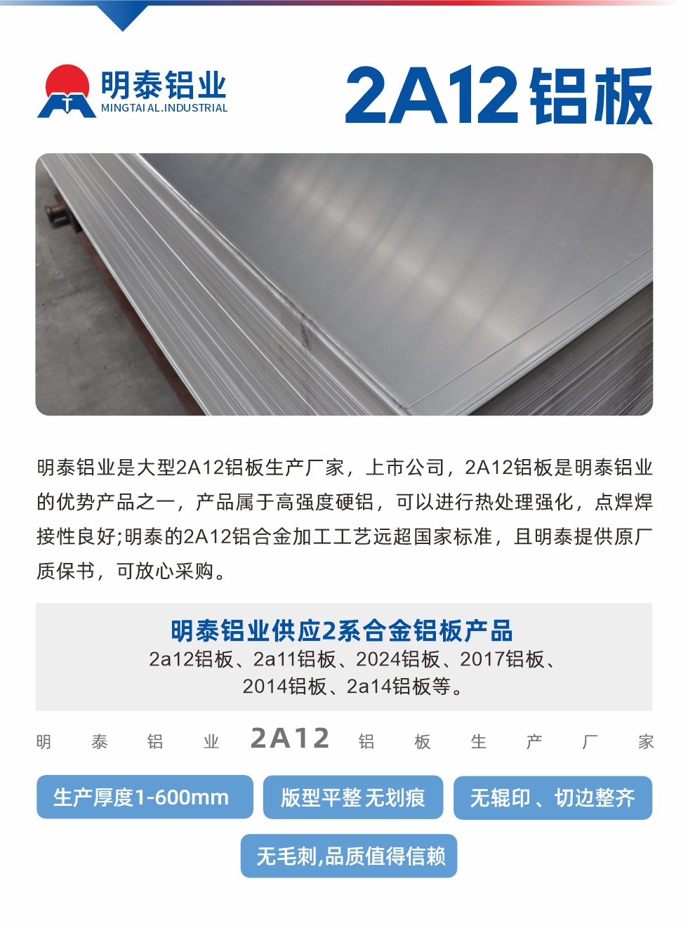 明泰鋁業(yè)是大型2A12鋁板生產(chǎn)廠家，上市公司，2A12鋁板是明泰鋁業(yè)的優(yōu)勢產(chǎn)品之一，產(chǎn)品屬于高強(qiáng)度硬鋁，可以進(jìn)行熱處理強(qiáng)化，點(diǎn)焊焊接性良好;明泰的2A12鋁合金加工工藝遠(yuǎn)超國家標(biāo)準(zhǔn)，且明泰提供原廠質(zhì)保書，可放心采購。明泰鋁業(yè)供應(yīng)2系合金鋁板產(chǎn)品：2a12鋁板、2a11鋁板、2024鋁板、2017鋁板、2014鋁板、2a14鋁板等。明泰鋁業(yè)生產(chǎn)2a12鋁板厚度1.0-600mm，版型平整,無劃痕 、無輥印 、切邊整齊 、無毛刺,品質(zhì)值得信賴。
