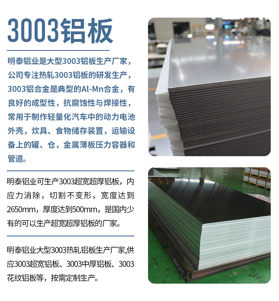 明泰鋁業(yè)是大型3003鋁板生產(chǎn)廠家，公司專注熱軋3003鋁板的研發(fā)生產(chǎn)，3003鋁合金是典型的Al-Mn合金，有良好的成型性，抗腐蝕性與焊接性，常用于制作輕量化汽車中的動力電池外殼，炊具、食物儲存裝置，運(yùn)輸設(shè)備上的罐、倉，金屬薄板壓力容器和管道。

　　明泰鋁業(yè)可生產(chǎn)3003超寬超厚鋁板，內(nèi)應(yīng)力消除，切割不變形，寬度達(dá)到2650mm，厚度達(dá)到500mm，是國內(nèi)少有的可以生產(chǎn)超寬超厚鋁板的廠家。

　　明泰鋁業(yè)大型3003熱軋鋁板生產(chǎn)廠家,供應(yīng)3003超寬鋁板、3003中厚鋁板、3003花紋鋁板等，按需定制生產(chǎn)。