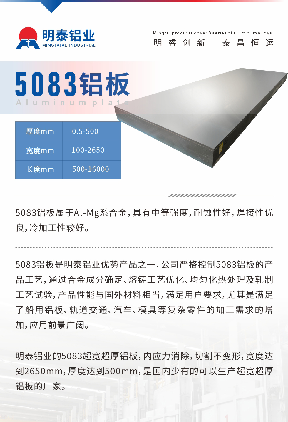 5083鋁板屬于Al-Mg系合金，具有中等強(qiáng)度，耐蝕性好，焊接性優(yōu)良，冷加工性較好。
　　5083鋁板是明泰鋁業(yè)優(yōu)勢(shì)產(chǎn)品之一，公司嚴(yán)格控制5083鋁板的產(chǎn)品工藝，通過合金成分確定、熔鑄工藝優(yōu)化、均勻化熱處理及軋制工藝試驗(yàn)，產(chǎn)品性能與國(guó)外材料相當(dāng)，滿足用戶要求，尤其是滿足了船用鋁板、軌道交通、汽車、模具等復(fù)雜零件的加工需求的增加，應(yīng)用前景廣闊。
　　明泰鋁業(yè)的5083超寬超厚鋁板，內(nèi)應(yīng)力消除，切割不變形，寬度達(dá)到2650mm，厚度達(dá)到500mm，是國(guó)內(nèi)少有的可以生產(chǎn)超寬超厚鋁板的廠家。