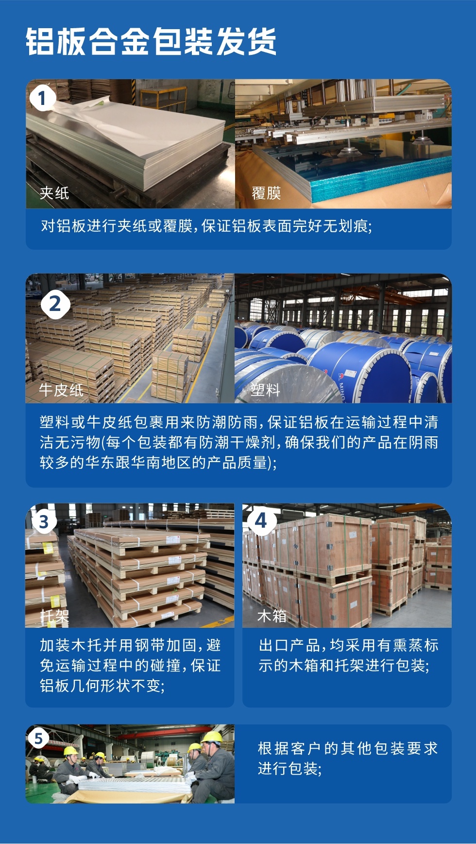 鋁板合金包裝發(fā)貨
　　1、對鋁板進行夾紙或覆膜，保證鋁板表面完好無劃痕；

　　2、塑料或牛皮紙包裹用來防潮防雨，保證鋁板在運輸過程中清潔無污物(每個包裝都有防潮干燥劑，確保我們的產品在陰雨較多的華東跟華南地區(qū)的產品質量)；

　　3、加裝木托并用鋼帶加固，避免運輸過程中的碰撞，保證鋁板幾何形狀不變；

　　4、出口產品，均采用有熏蒸標示的木箱和托架進行包裝；

　　5、根據客戶的其他包裝要求進行包裝。
